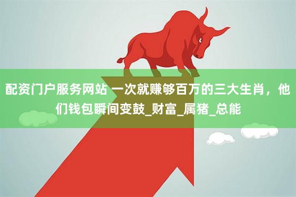 配资门户服务网站 一次就赚够百万的三大生肖，他们钱包瞬间变鼓_财富_属猪_总能