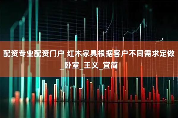 配资专业配资门户 红木家具根据客户不同需求定做_卧室_王义_宜简