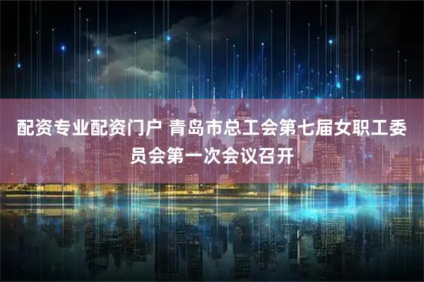 配资专业配资门户 青岛市总工会第七届女职工委员会第一次会议召开