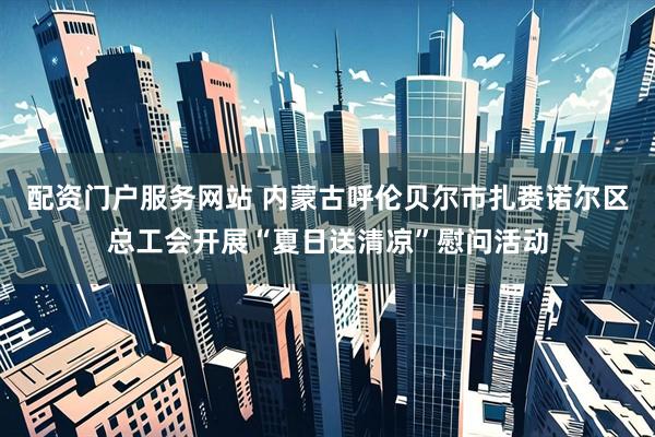 配资门户服务网站 内蒙古呼伦贝尔市扎赉诺尔区总工会开展“夏日送清凉”慰问活动