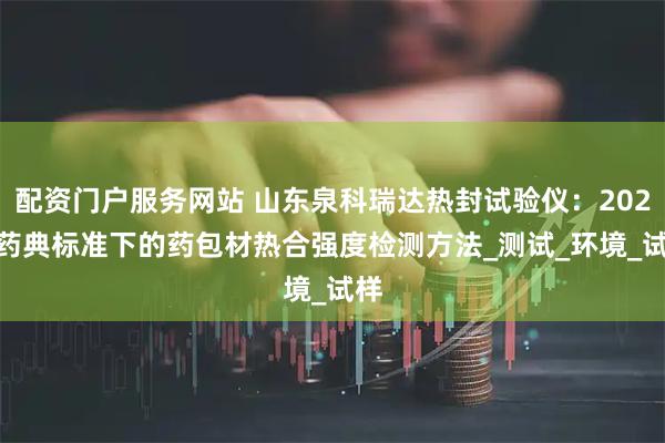 配资门户服务网站 山东泉科瑞达热封试验仪：2025 药典标准下的药包材热合强度检测方法_测试_环境_试样