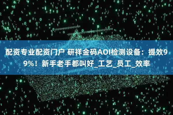 配资专业配资门户 研祥金码AOI检测设备：提效99%！新手老手都叫好_工艺_员工_效率