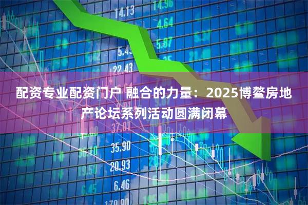 配资专业配资门户 融合的力量：2025博鳌房地产论坛系列活动圆满闭幕