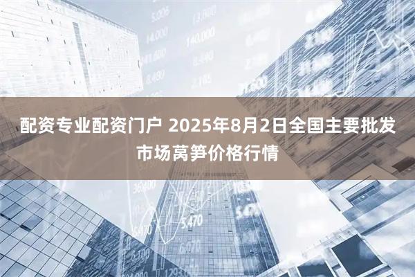 配资专业配资门户 2025年8月2日全国主要批发市场莴笋价格行情