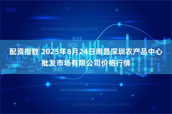 配资指数 2025年8月24日南昌深圳农产品中心批发市场有限公司价格行情