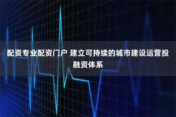 配资专业配资门户 建立可持续的城市建设运营投融资体系