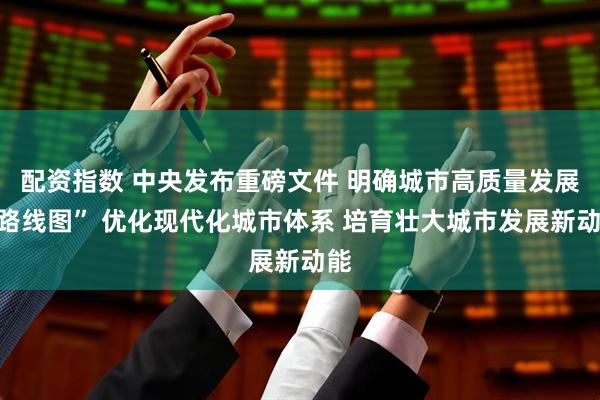 配资指数 中央发布重磅文件 明确城市高质量发展“路线图” 优化现代化城市体系 培育壮大城市发展新动能