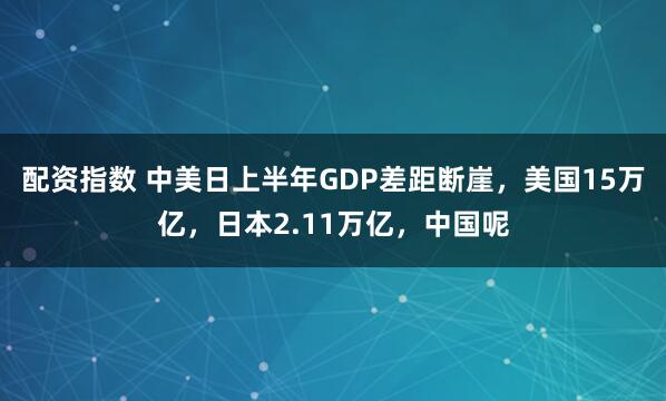 配资指数 中美日上半年GDP差距断崖，美国15万亿，日本2.11万亿，中国呢