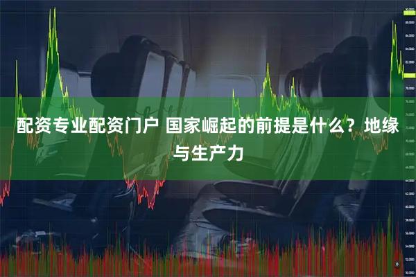 配资专业配资门户 国家崛起的前提是什么？地缘与生产力