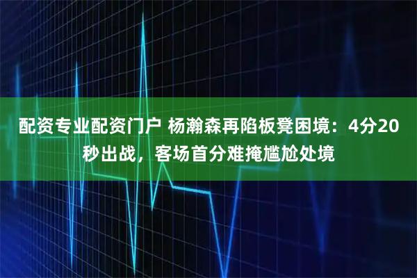 配资专业配资门户 杨瀚森再陷板凳困境：4分20秒出战，客场首分难掩尴尬处境