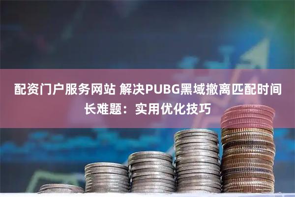配资门户服务网站 解决PUBG黑域撤离匹配时间长难题：实用优化技巧
